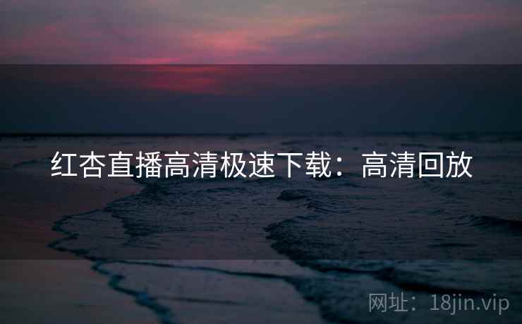 红杏直播高清极速下载:高清回放 红杏直播高清极速下载:高清回放