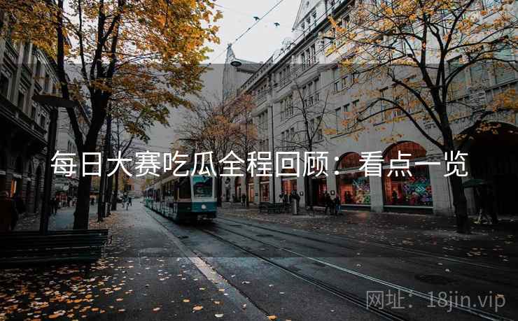 每日大赛吃瓜全程回顾:看点一览 每日大赛吃瓜全程回顾:看点一览