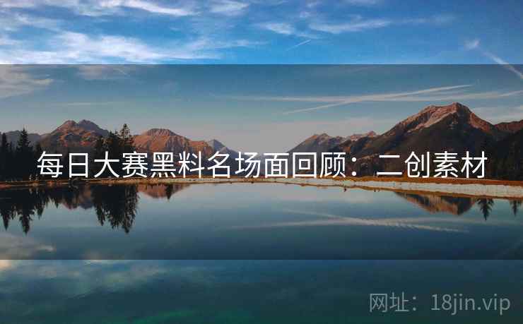 每日大赛黑料名场面回顾：二创素材