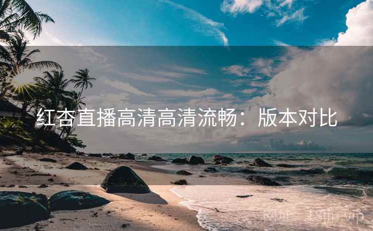 红杏直播高清高清流畅：版本对比