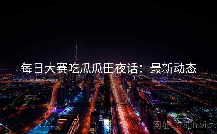 每日大赛吃瓜瓜田夜话：最新动态