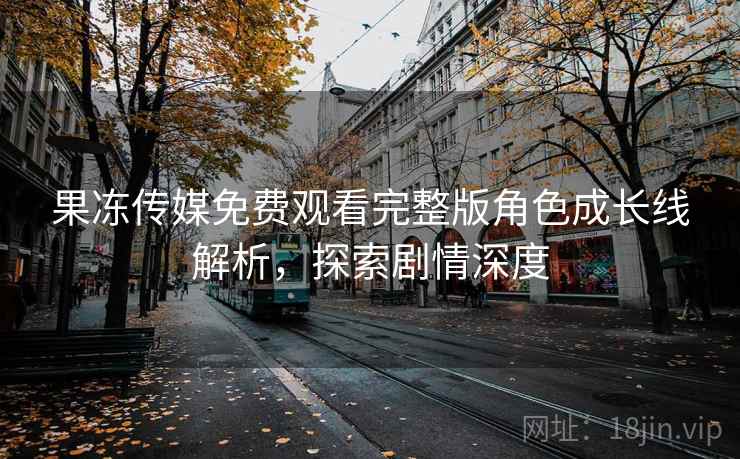 果冻传媒免费观看完整版角色成长线解析，探索剧情深度