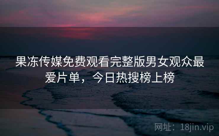 果冻传媒免费观看完整版男女观众最爱片单,今日热搜榜上榜 果冻传媒免费观看完整版男女观众最爱片单,今日热搜榜上榜