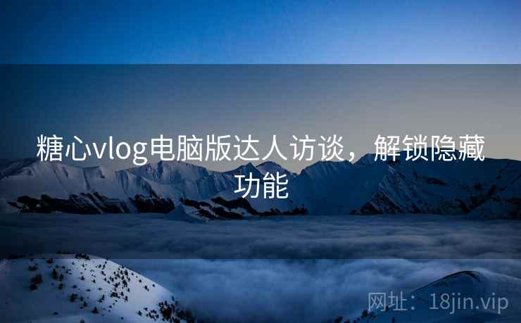 糖心vlog电脑版达人访谈,解锁隐藏功能 糖心vlog电脑版达人访谈,解锁隐藏功能